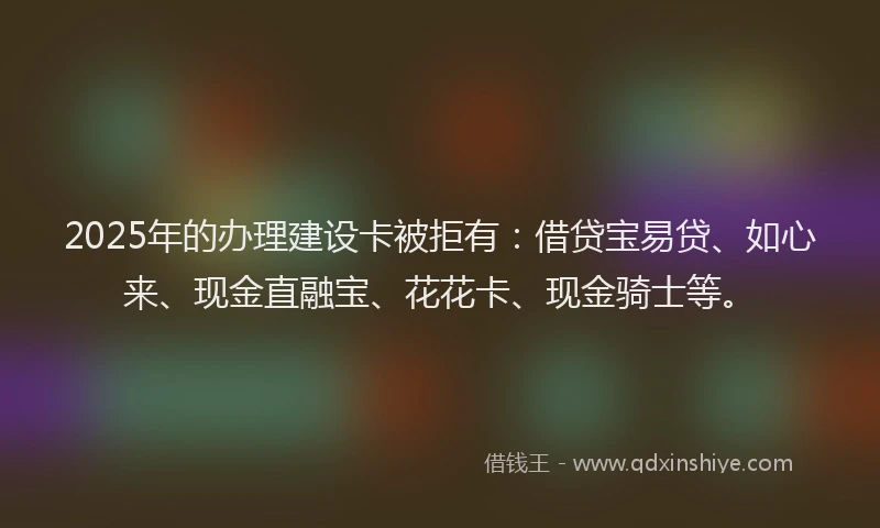 2025年的办理建设卡被拒有：借贷宝易贷、如心来、现金直融宝、花花卡、现金骑士等。
