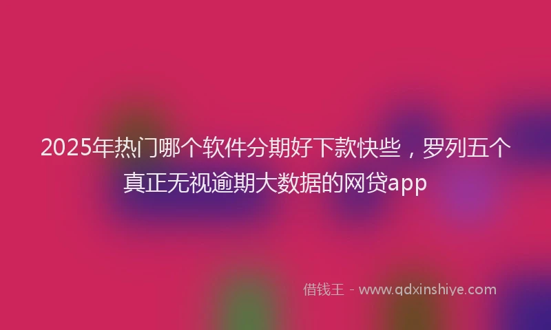 2025年热门哪个软件分期好下款快些，罗列五个真正无视逾期大数据的网贷app