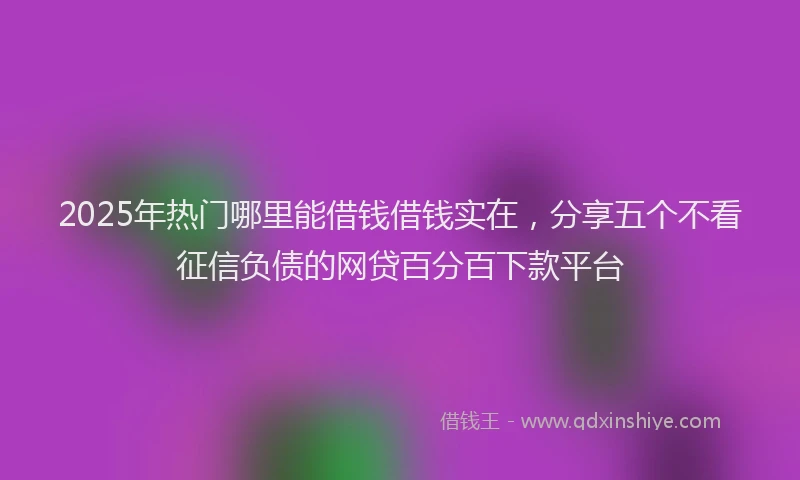2025年热门哪里能借钱借钱实在，分享五个不看征信负债的网贷百分百下款平台