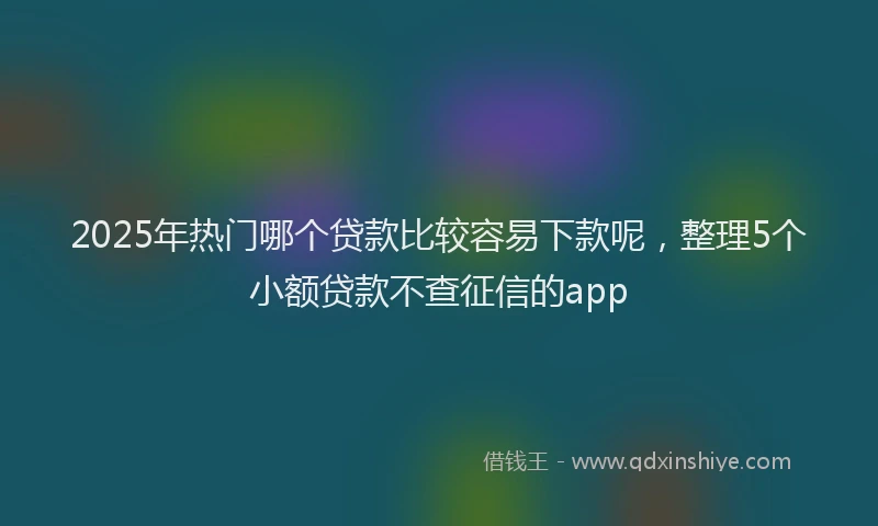 2025年热门哪个贷款比较容易下款呢，整理5个小额贷款不查征信的app