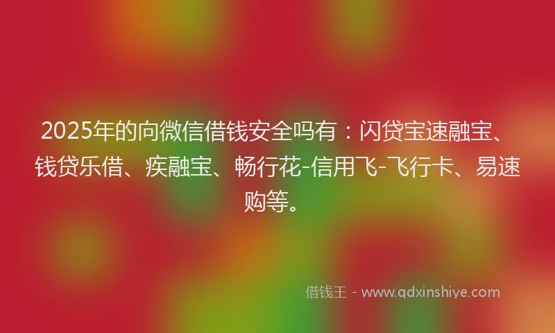 2025年的向微信借钱安全吗有：闪贷宝速融宝、钱贷乐借、疾融宝、畅行花-信用飞-飞行卡、易速购等。