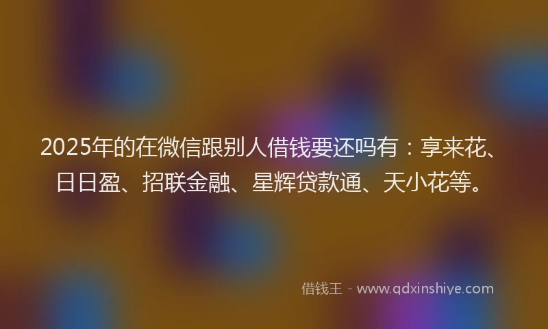 2025年的在微信跟别人借钱要还吗有：享来花、日日盈、招联金融、星辉贷款通、天小花等。