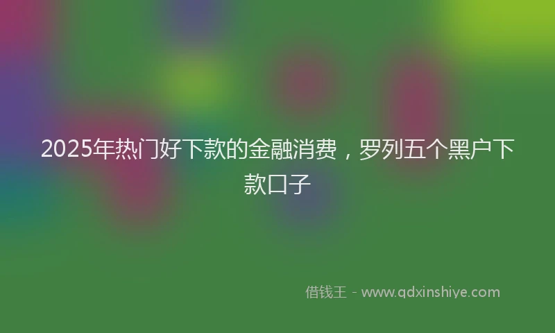 2025年热门好下款的金融消费，罗列五个黑户下款口子