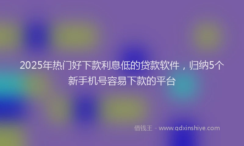 2025年热门好下款利息低的贷款软件，归纳5个新手机号容易下款的平台