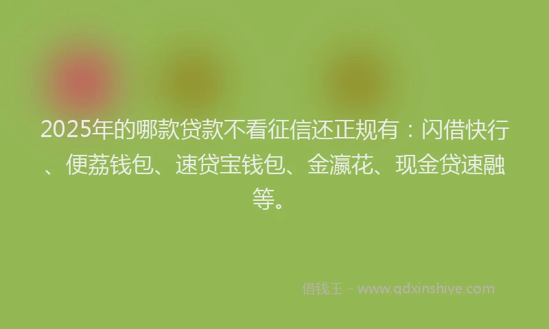 2025年的哪款贷款不看征信还正规有：闪借快行、便荔钱包、速贷宝钱包、金瀛花、现金贷速融等。