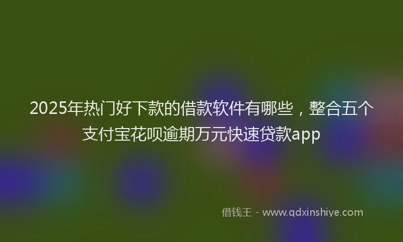 2025年热门好下款的借款软件有哪些，整合五个支付宝花呗逾期万元快速贷款app