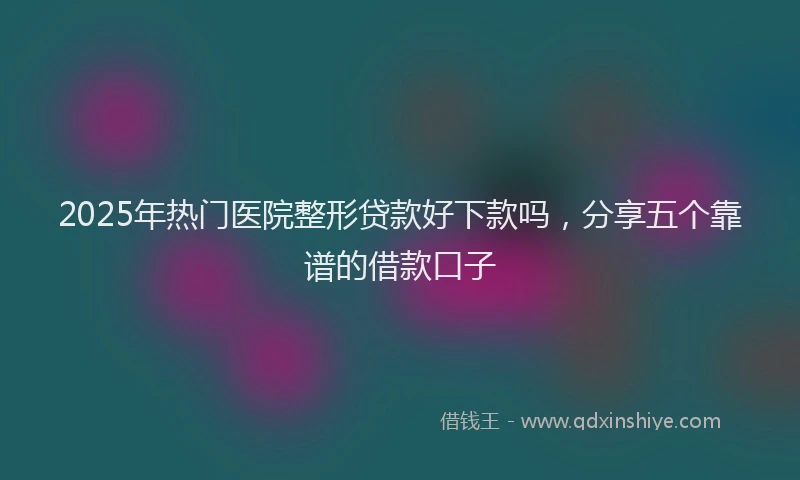 2025年热门医院整形贷款好下款吗，分享五个靠谱的借款口子