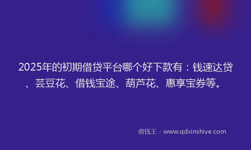 2025年的初期借贷平台哪个好下款有：钱速达贷、芸豆花、借钱宝途、葫芦花、惠享宝券等。