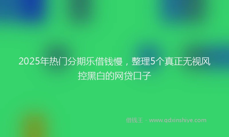 2025年热门分期乐借钱慢，整理5个真正无视风控黑白的网贷口子