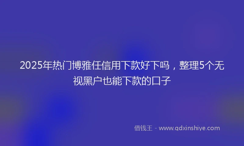 2025年热门博雅任信用下款好下吗，整理5个无视黑户也能下款的口子