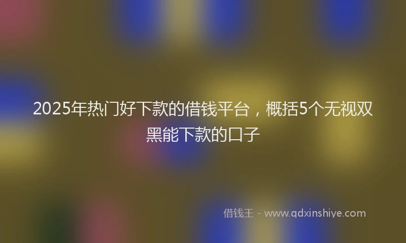2025年热门好下款的借钱平台，概括5个无视双黑能下款的口子