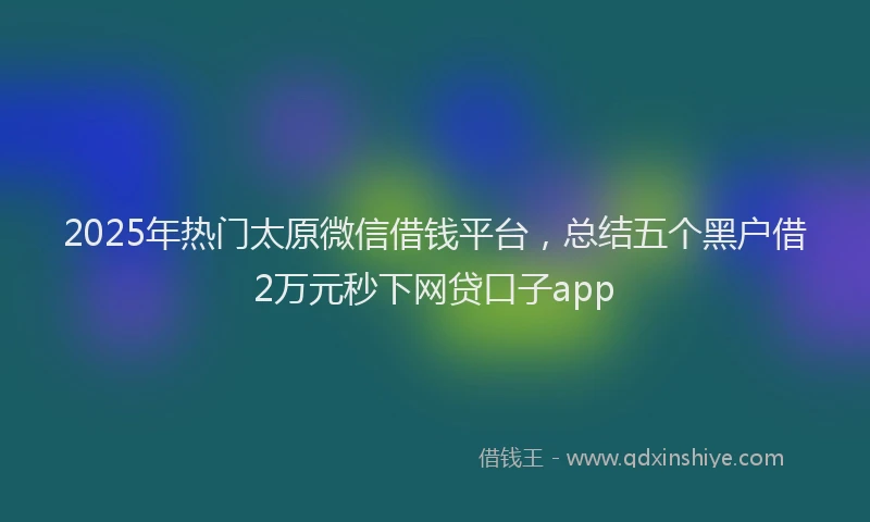 2025年热门太原微信借钱平台，总结五个黑户借2万元秒下网贷口子app