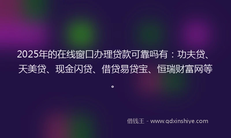2025年的在线窗口办理贷款可靠吗有：功夫贷、天美贷、现金闪贷、借贷易贷宝、恒瑞财富网等。