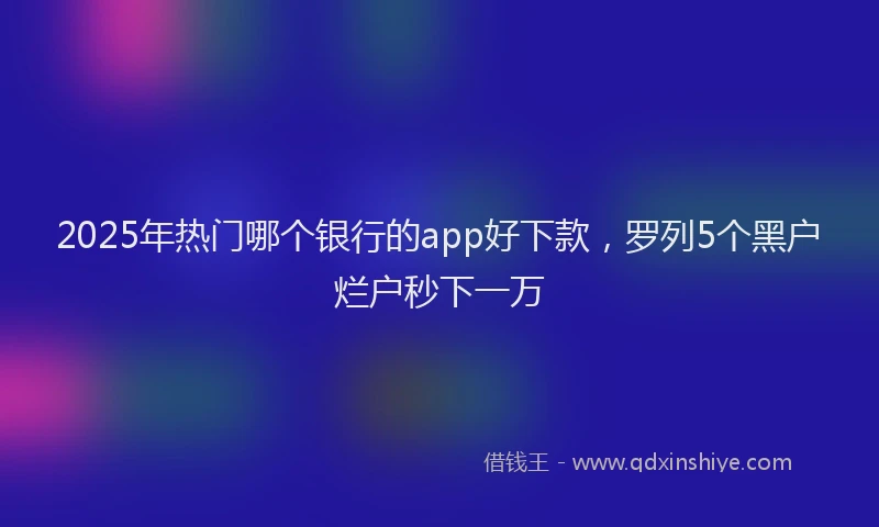 2025年热门哪个银行的app好下款，罗列5个黑户烂户秒下一万