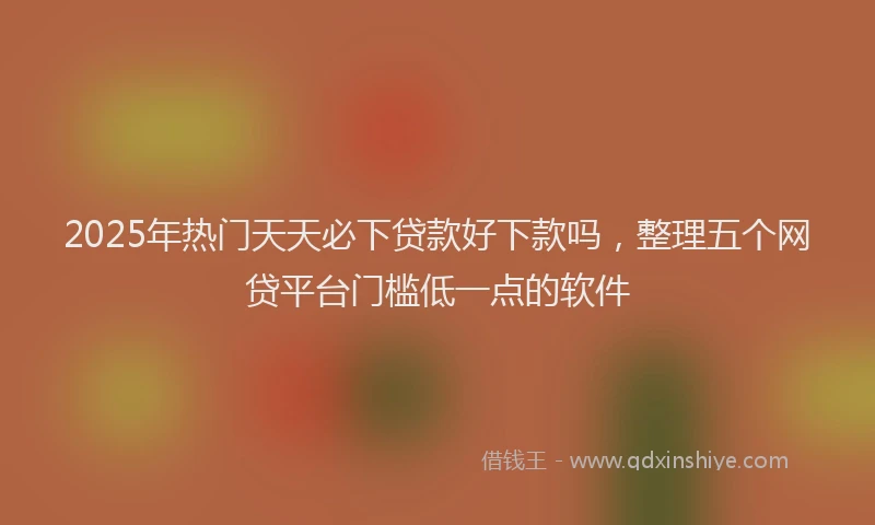 2025年热门天天必下贷款好下款吗，整理五个网贷平台门槛低一点的软件