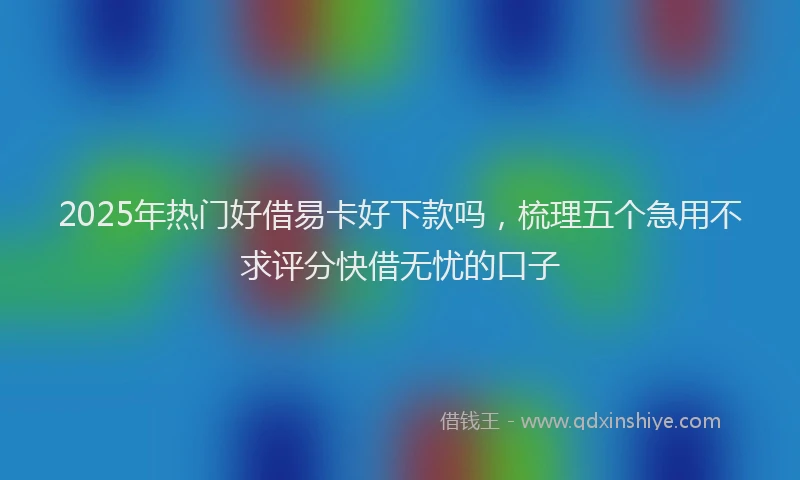 2025年热门好借易卡好下款吗，梳理五个急用不求评分快借无忧的口子