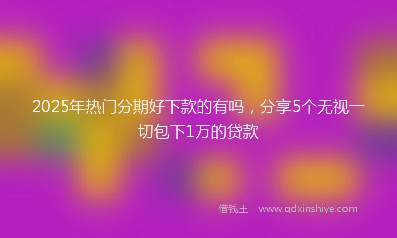 2025年热门分期好下款的有吗，分享5个无视一切包下1万的贷款