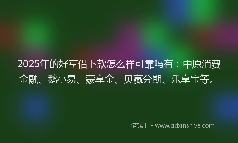 2025年的好享借下款怎么样可靠吗有：中原消费金融、鹅小易、蒙享金、贝赢分期、乐享宝等。