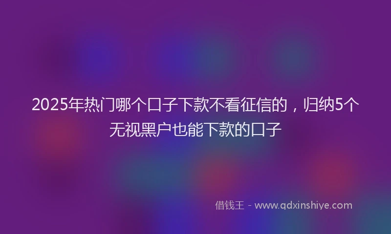 2025年热门哪个口子下款不看征信的，归纳5个无视黑户也能下款的口子