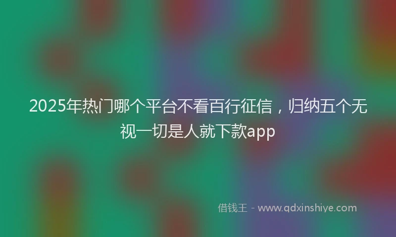 2025年热门哪个平台不看百行征信，归纳五个无视一切是人就下款app