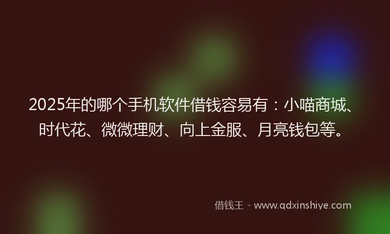 2025年的哪个手机软件借钱容易有：小喵商城、时代花、微微理财、向上金服、月亮钱包等。