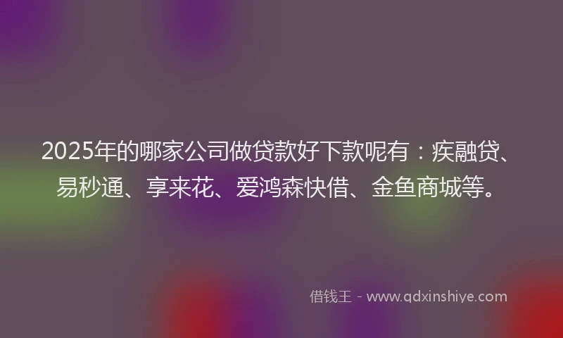 2025年的哪家公司做贷款好下款呢有：疾融贷、易秒通、享来花、爱鸿森快借、金鱼商城等。
