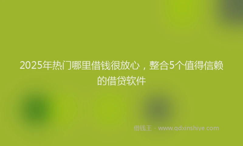 2025年热门哪里借钱很放心，整合5个值得信赖的借贷软件
