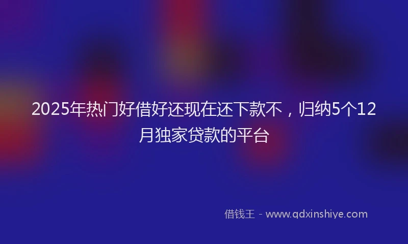 2025年热门好借好还现在还下款不，归纳5个12月独家贷款的平台