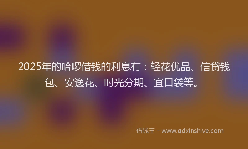 2025年的哈啰借钱的利息有：轻花优品、信贷钱包、安逸花、时光分期、宜口袋等。
