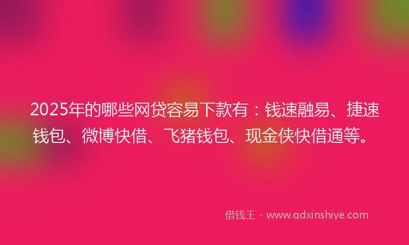 2025年的哪些网贷容易下款有：钱速融易、捷速钱包、微博快借、飞猪钱包、现金侠快借通等。