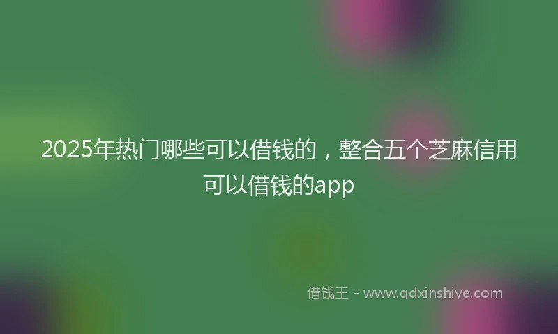 2025年热门哪些可以借钱的，整合五个芝麻信用可以借钱的app