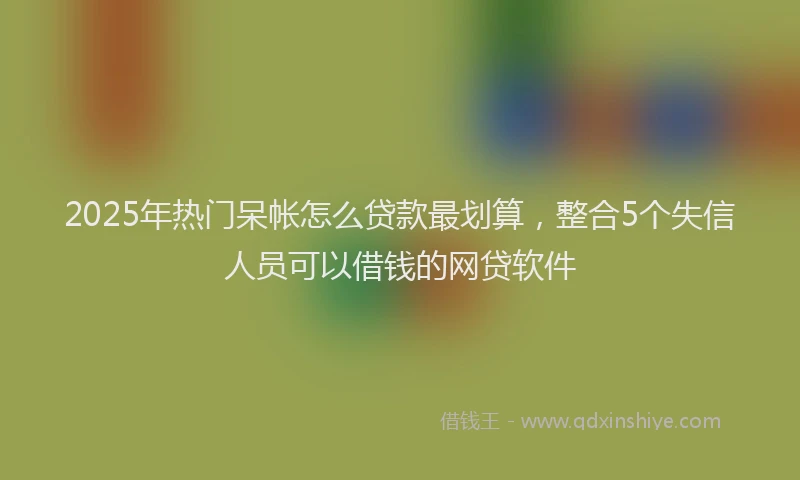 2025年热门呆帐怎么贷款最划算，整合5个失信人员可以借钱的网贷软件