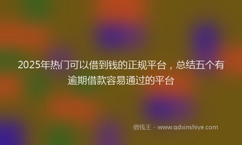 2025年热门可以借到钱的正规平台，总结五个有逾期借款容易通过的平台