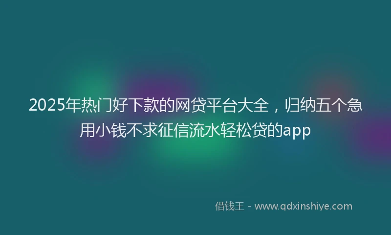 2025年热门好下款的网贷平台大全，归纳五个急用小钱不求征信流水轻松贷的app
