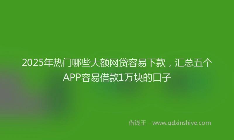 2025年热门哪些大额网贷容易下款，汇总五个APP容易借款1万块的口子