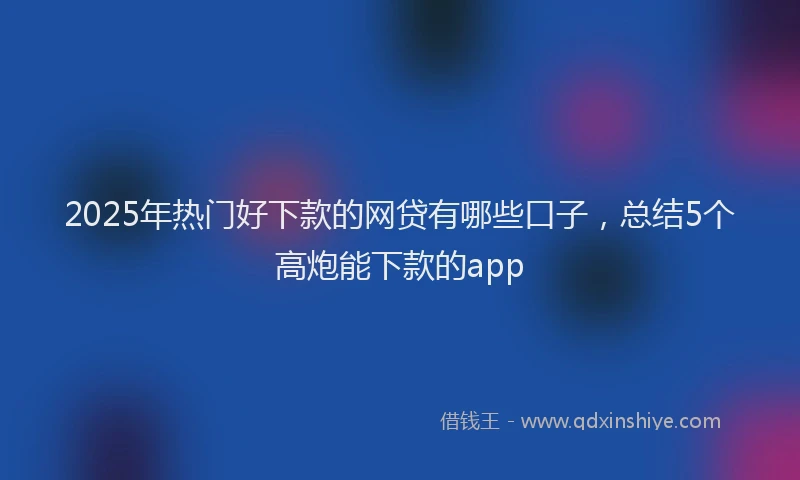 2025年热门好下款的网贷有哪些口子，总结5个高炮能下款的app