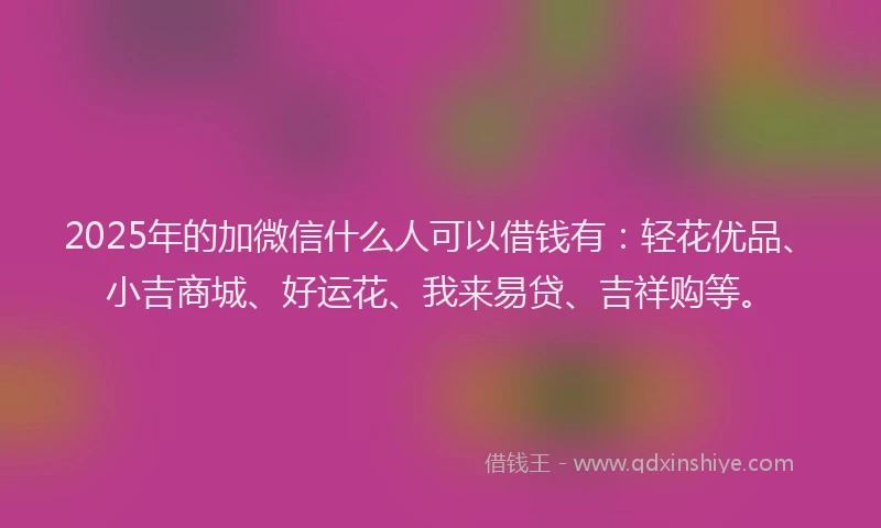 2025年的加微信什么人可以借钱有：轻花优品、小吉商城、好运花、我来易贷、吉祥购等。