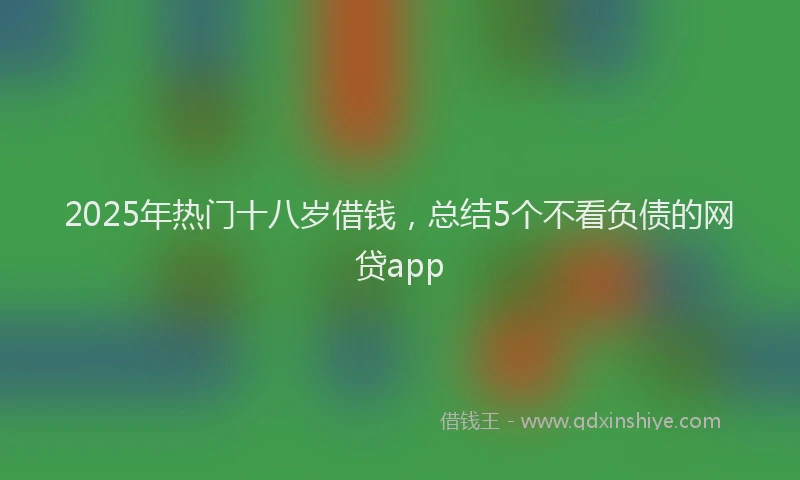2025年热门十八岁借钱，总结5个不看负债的网贷app