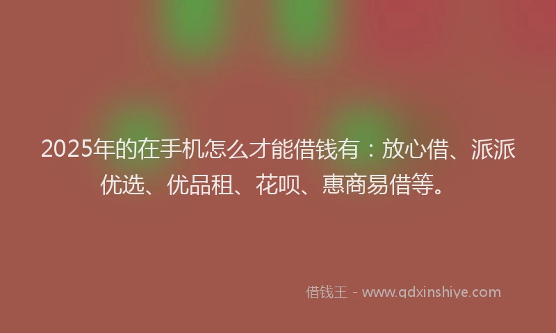 2025年的在手机怎么才能借钱有：放心借、派派优选、优品租、花呗、惠商易借等。