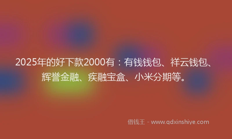 2025年的好下款2000有：有钱钱包、祥云钱包、辉誉金融、疾融宝盒、小米分期等。