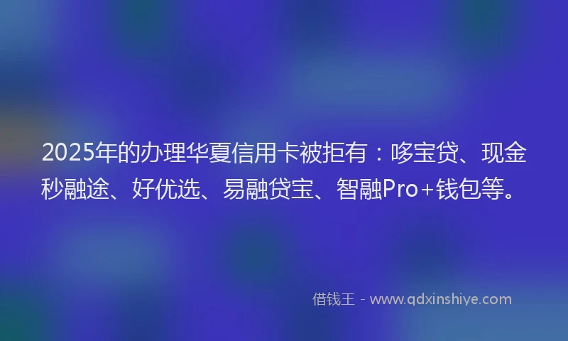 2025年的办理华夏信用卡被拒有：哆宝贷、现金秒融途、好优选、易融贷宝、智融Pro+钱包等。