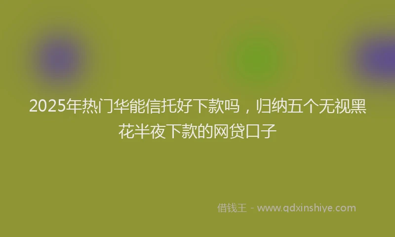 2025年热门华能信托好下款吗，归纳五个无视黑花半夜下款的网贷口子