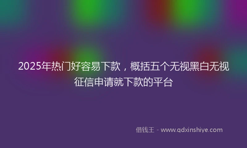2025年热门好容易下款，概括五个无视黑白无视征信申请就下款的平台