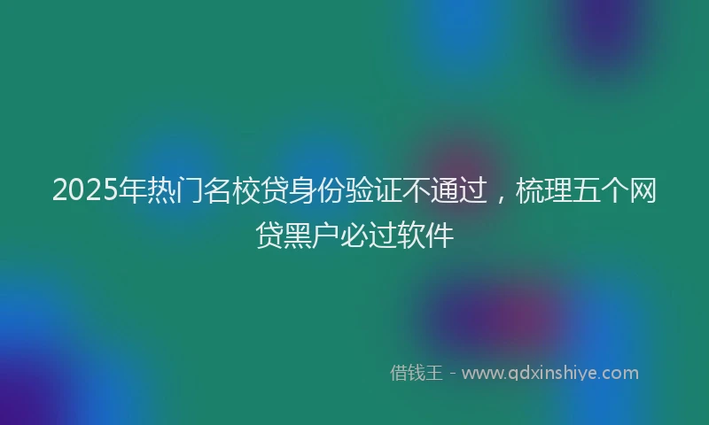 2025年热门名校贷身份验证不通过，梳理五个网贷黑户必过软件