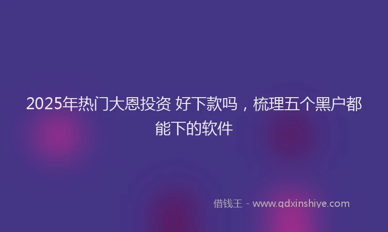 2025年热门大恩投资 好下款吗，梳理五个黑户都能下的软件