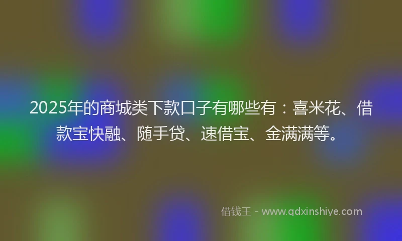 2025年的商城类下款口子有哪些有：喜米花、借款宝快融、随手贷、速借宝、金满满等。
