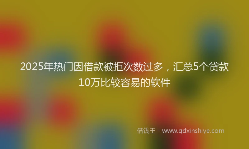 2025年热门因借款被拒次数过多，汇总5个贷款10万比较容易的软件