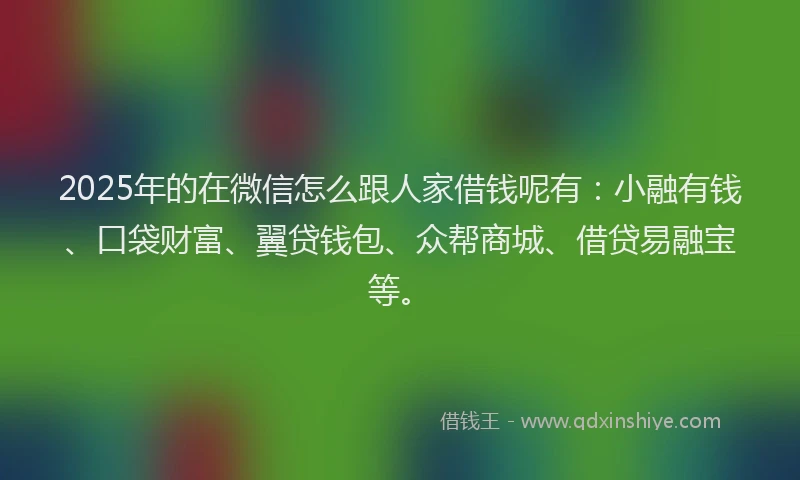 2025年的在微信怎么跟人家借钱呢有：小融有钱、口袋财富、翼贷钱包、众帮商城、借贷易融宝等。