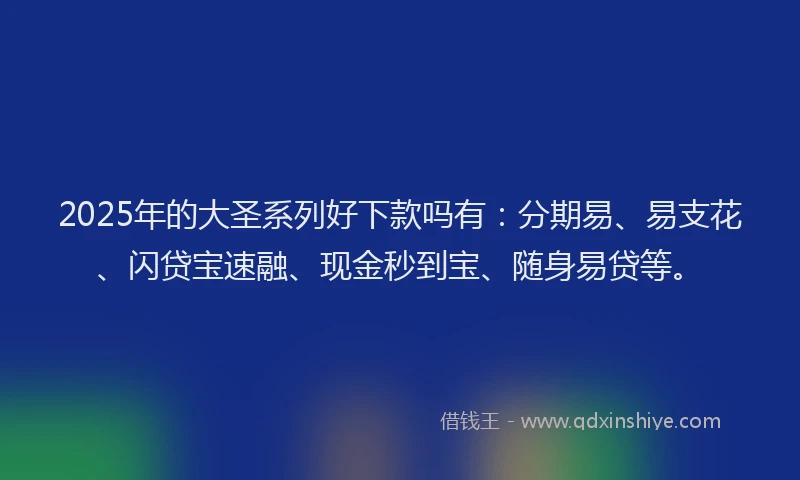 2025年的大圣系列好下款吗有：分期易、易支花、闪贷宝速融、现金秒到宝、随身易贷等。