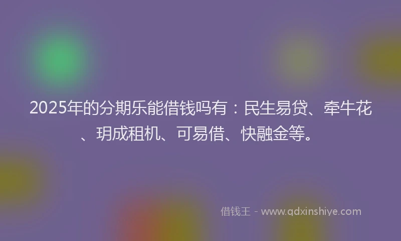 2025年的分期乐能借钱吗有：民生易贷、牵牛花、玥成租机、可易借、快融金等。